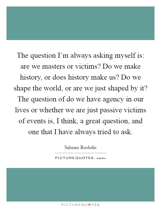 The question I'm always asking myself is: are we masters or victims? Do we make history, or does history make us? Do we shape the world, or are we just shaped by it? The question of do we have agency in our lives or whether we are just passive victims of events is, I think, a great question, and one that I have always tried to ask. Picture Quote #1