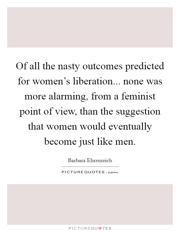 Of all the nasty outcomes predicted for women's liberation... none was more alarming, from a feminist point of view, than the suggestion that women would eventually become just like men. Picture Quote #1