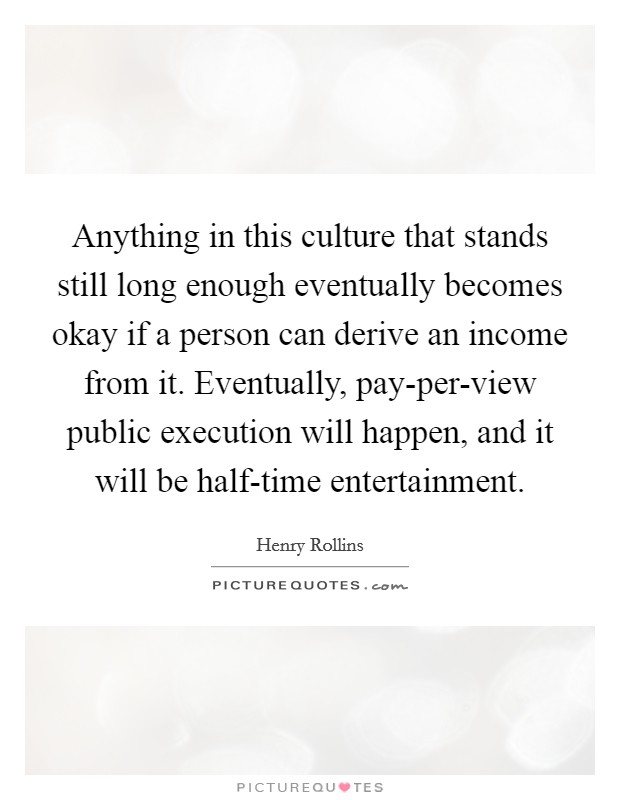 Anything in this culture that stands still long enough eventually becomes okay if a person can derive an income from it. Eventually, pay-per-view public execution will happen, and it will be half-time entertainment. Picture Quote #1