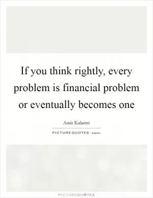 If you think rightly, every problem is financial problem or eventually becomes one Picture Quote #1