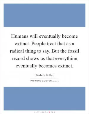 Humans will eventually become extinct. People treat that as a radical thing to say. But the fossil record shows us that everything eventually becomes extinct Picture Quote #1