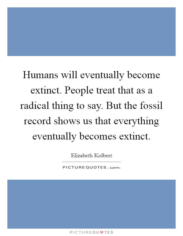 Humans will eventually become extinct. People treat that as a radical thing to say. But the fossil record shows us that everything eventually becomes extinct. Picture Quote #1