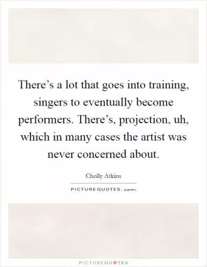 There’s a lot that goes into training, singers to eventually become performers. There’s, projection, uh, which in many cases the artist was never concerned about Picture Quote #1