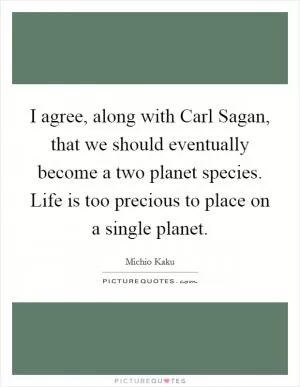 I agree, along with Carl Sagan, that we should eventually become a two planet species. Life is too precious to place on a single planet Picture Quote #1