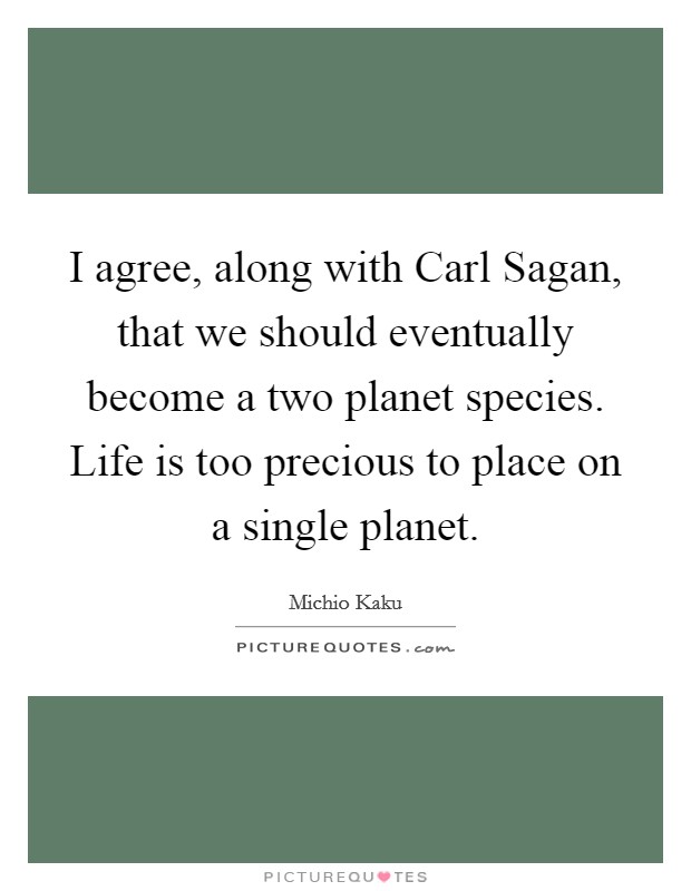 I agree, along with Carl Sagan, that we should eventually become a two planet species. Life is too precious to place on a single planet. Picture Quote #1