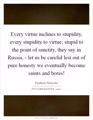 Every virtue inclines to stupidity, every stupidity to virtue; stupid to the point of sanctity, they say in Russia, - let us be careful lest out of pure honesty we eventually become saints and bores! Picture Quote #1