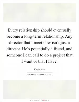 Every relationship should eventually become a long-term relationship. Any director that I meet now isn’t just a director. He’s potentially a friend, and someone I can call to do a project that I want or that I have Picture Quote #1