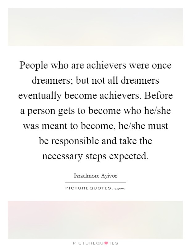 People who are achievers were once dreamers; but not all dreamers eventually become achievers. Before a person gets to become who he/she was meant to become, he/she must be responsible and take the necessary steps expected. Picture Quote #1