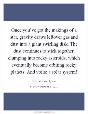 Once you’ve got the makings of a star, gravity draws leftover gas and dust into a giant swirling disk. The dust continues to stick together, clumping into rocky asteroids, which eventually become orbiting rocky planets. And voila: a solar system! Picture Quote #1
