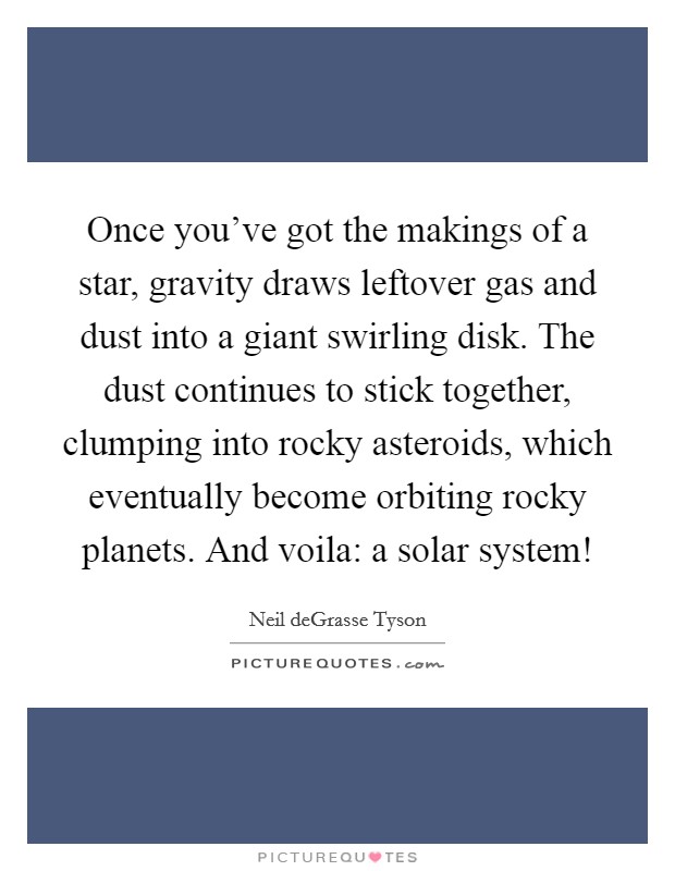 Once you've got the makings of a star, gravity draws leftover gas and dust into a giant swirling disk. The dust continues to stick together, clumping into rocky asteroids, which eventually become orbiting rocky planets. And voila: a solar system! Picture Quote #1