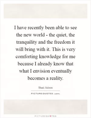 I have recently been able to see the new world - the quiet, the tranquility and the freedom it will bring with it. This is very comforting knowledge for me because I already know that what I envision eventually becomes a reality Picture Quote #1