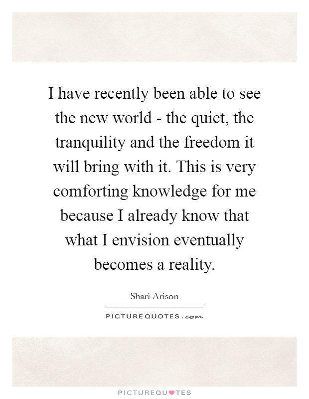 I have recently been able to see the new world - the quiet, the tranquility and the freedom it will bring with it. This is very comforting knowledge for me because I already know that what I envision eventually becomes a reality. Picture Quote #1