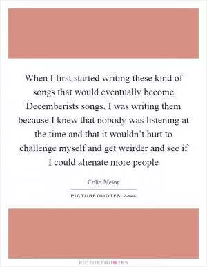 When I first started writing these kind of songs that would eventually become Decemberists songs, I was writing them because I knew that nobody was listening at the time and that it wouldn’t hurt to challenge myself and get weirder and see if I could alienate more people Picture Quote #1