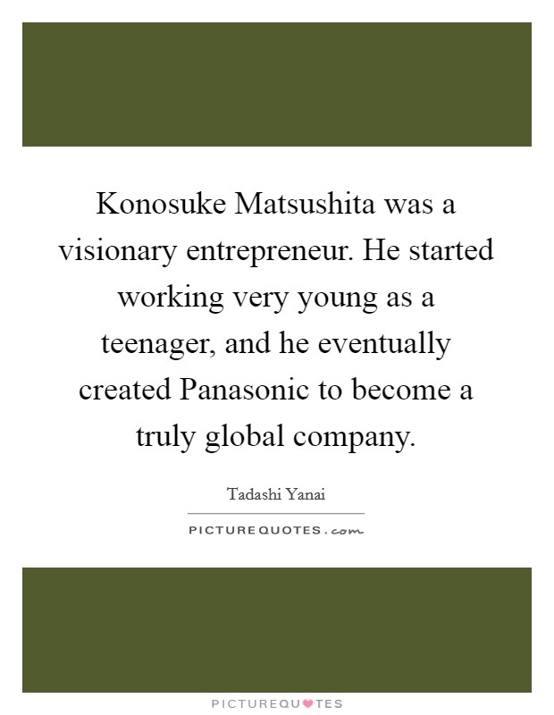 Konosuke Matsushita was a visionary entrepreneur. He started working very young as a teenager, and he eventually created Panasonic to become a truly global company. Picture Quote #1