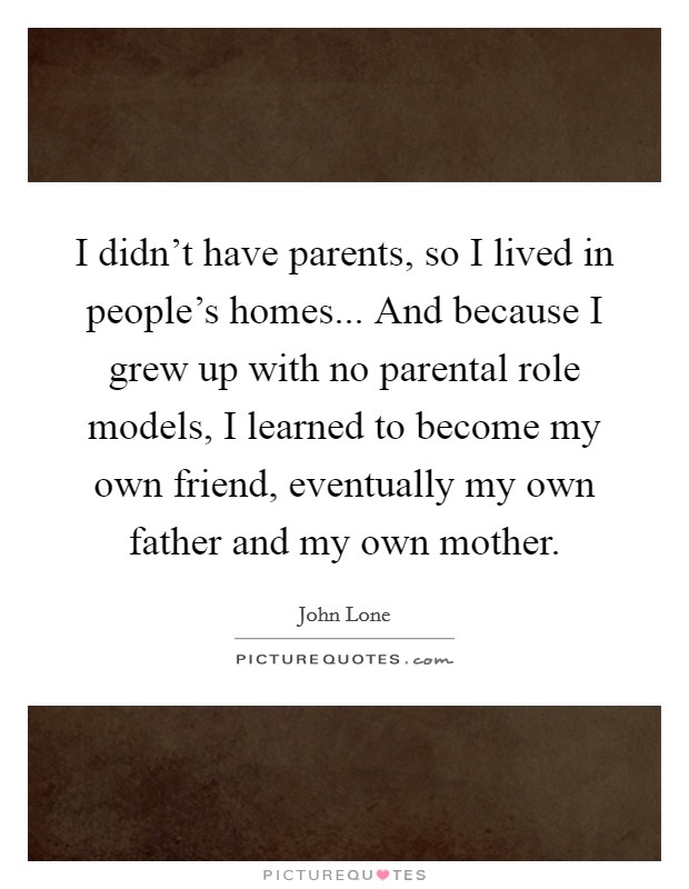 I didn't have parents, so I lived in people's homes... And because I grew up with no parental role models, I learned to become my own friend, eventually my own father and my own mother. Picture Quote #1