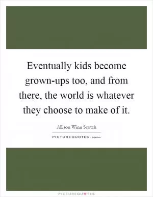 Eventually kids become grown-ups too, and from there, the world is whatever they choose to make of it Picture Quote #1