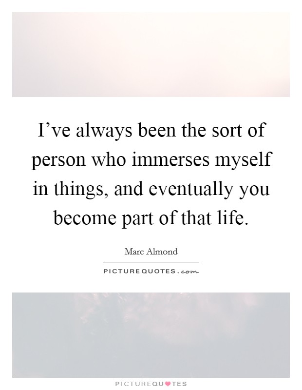I've always been the sort of person who immerses myself in things, and eventually you become part of that life. Picture Quote #1