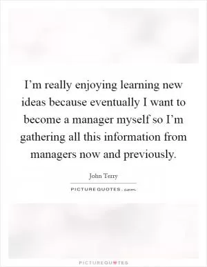I’m really enjoying learning new ideas because eventually I want to become a manager myself so I’m gathering all this information from managers now and previously Picture Quote #1