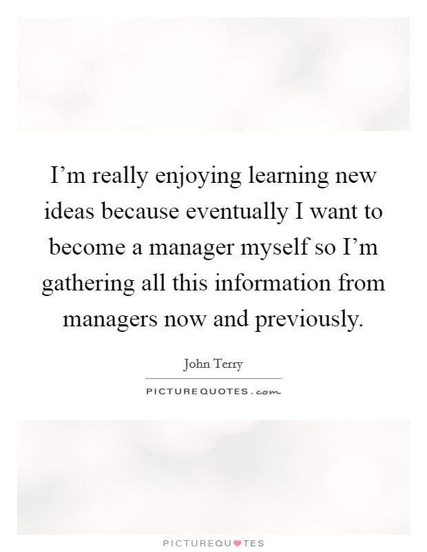 I'm really enjoying learning new ideas because eventually I want to become a manager myself so I'm gathering all this information from managers now and previously. Picture Quote #1