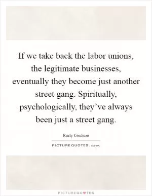 If we take back the labor unions, the legitimate businesses, eventually they become just another street gang. Spiritually, psychologically, they’ve always been just a street gang Picture Quote #1