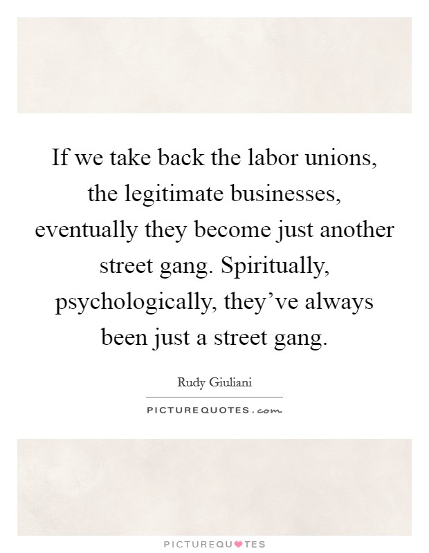 If we take back the labor unions, the legitimate businesses, eventually they become just another street gang. Spiritually, psychologically, they've always been just a street gang. Picture Quote #1