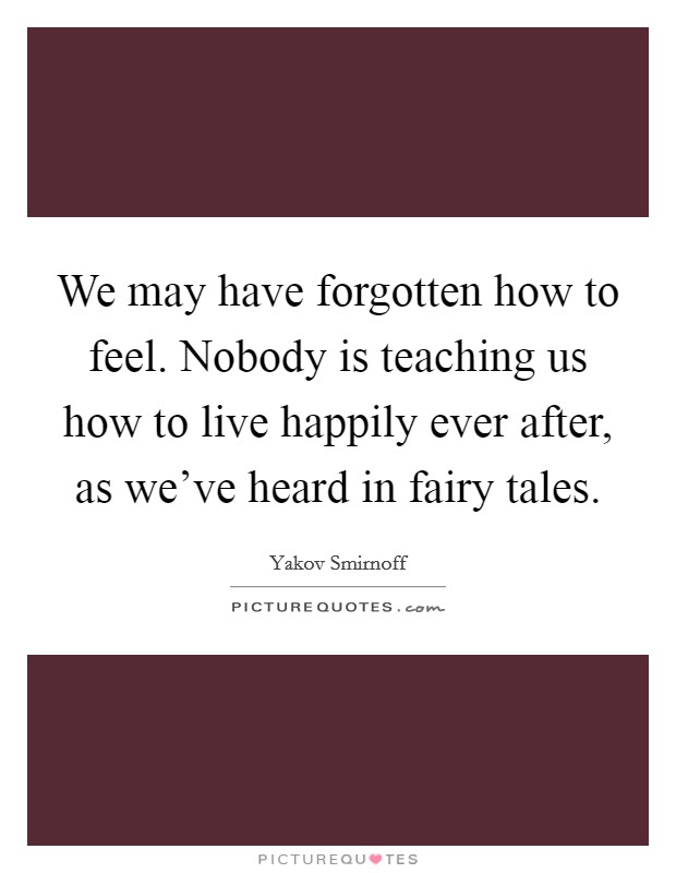 We may have forgotten how to feel. Nobody is teaching us how to live happily ever after, as we've heard in fairy tales. Picture Quote #1