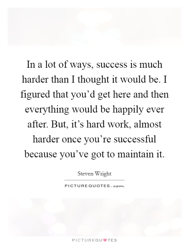 In a lot of ways, success is much harder than I thought it would be. I figured that you'd get here and then everything would be happily ever after. But, it's hard work, almost harder once you're successful because you've got to maintain it. Picture Quote #1