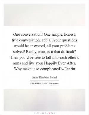 One conversation! One simple, honest, true conversation, and all your questions would be answered, all your problems solved! Really, man, is it that difficult? Then you’d be free to fall into each other’s arms and live your Happily Ever After. Why make it so complicated?--Eanrin Picture Quote #1