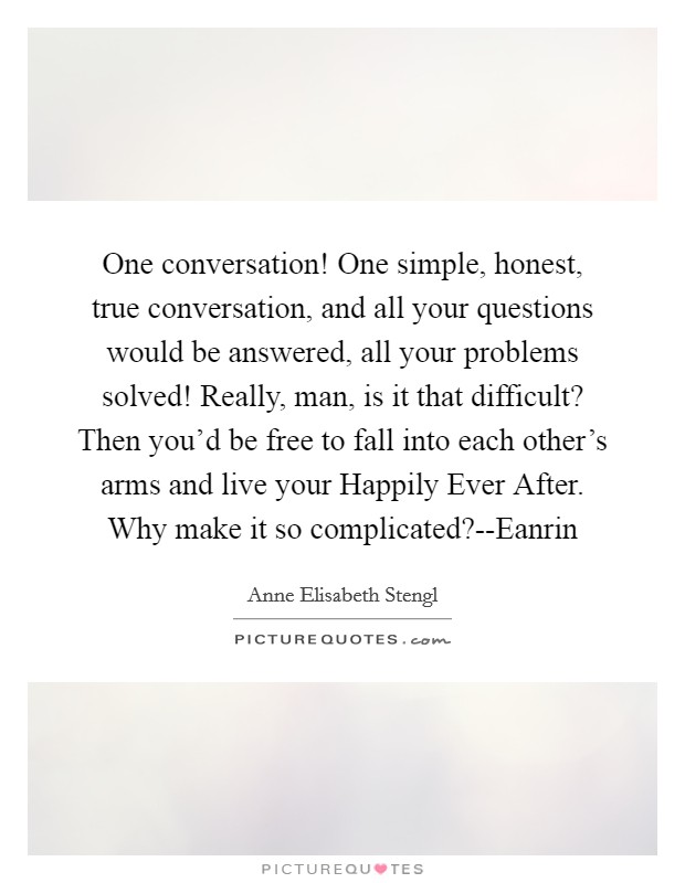 One conversation! One simple, honest, true conversation, and all your questions would be answered, all your problems solved! Really, man, is it that difficult? Then you'd be free to fall into each other's arms and live your Happily Ever After. Why make it so complicated?--Eanrin Picture Quote #1