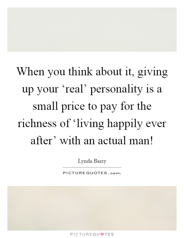 When you think about it, giving up your ‘real' personality is a small price to pay for the richness of ‘living happily ever after' with an actual man! Picture Quote #1