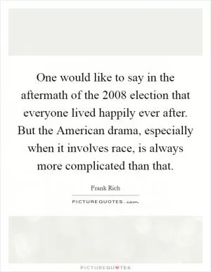 One would like to say in the aftermath of the 2008 election that everyone lived happily ever after. But the American drama, especially when it involves race, is always more complicated than that Picture Quote #1