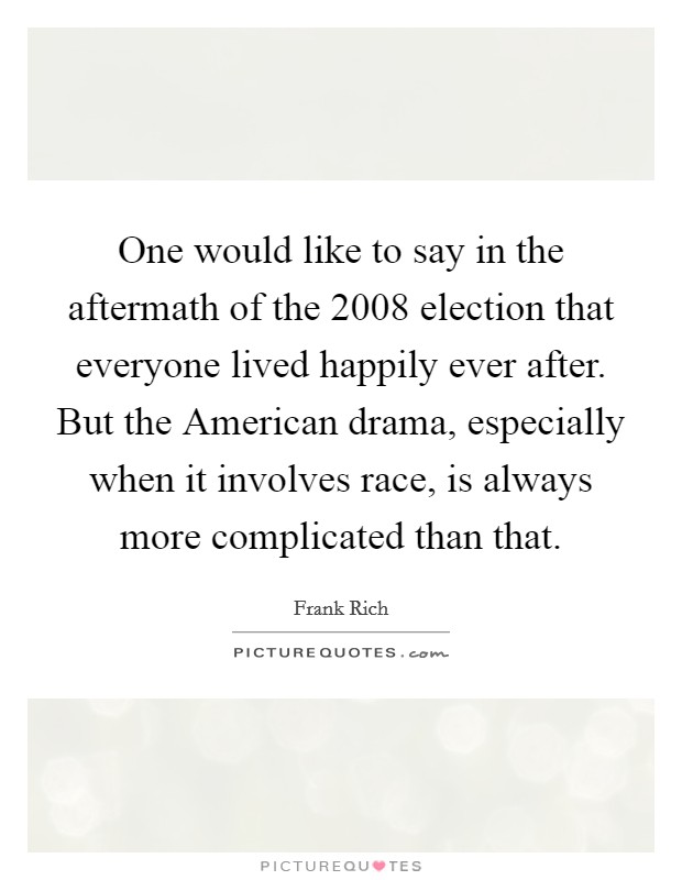 One would like to say in the aftermath of the 2008 election that everyone lived happily ever after. But the American drama, especially when it involves race, is always more complicated than that. Picture Quote #1
