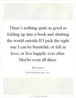 There’s nothing quite as good as folding up into a book and shutting the world outside.If I pick the right one I can be beautiful, or fall in love, or live happily ever after. Maybe even all three Picture Quote #1