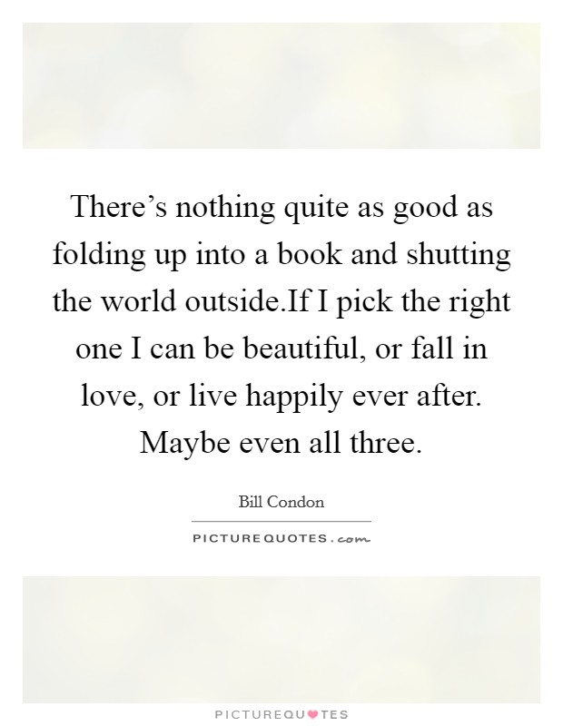 There's nothing quite as good as folding up into a book and shutting the world outside.If I pick the right one I can be beautiful, or fall in love, or live happily ever after. Maybe even all three. Picture Quote #1