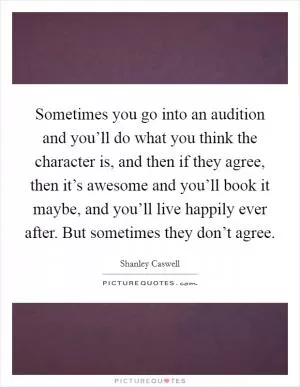 Sometimes you go into an audition and you’ll do what you think the character is, and then if they agree, then it’s awesome and you’ll book it maybe, and you’ll live happily ever after. But sometimes they don’t agree Picture Quote #1
