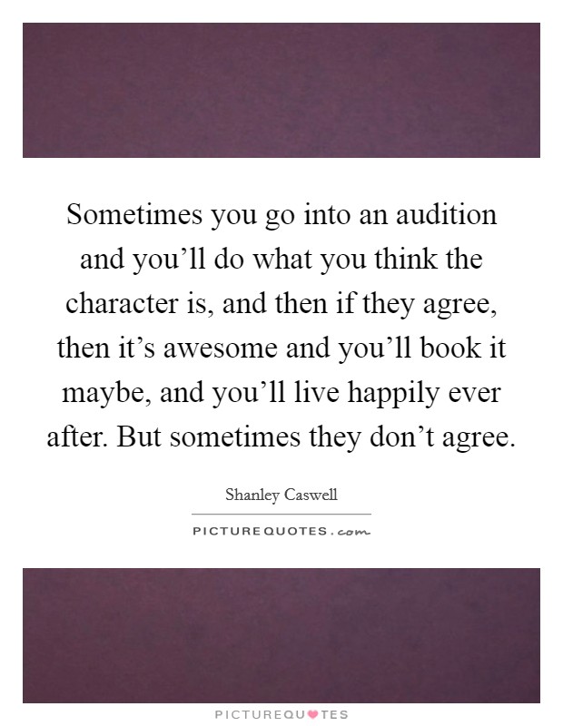 Sometimes you go into an audition and you'll do what you think the character is, and then if they agree, then it's awesome and you'll book it maybe, and you'll live happily ever after. But sometimes they don't agree. Picture Quote #1