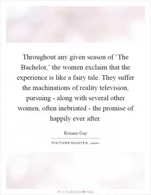Throughout any given season of ‘The Bachelor,’ the women exclaim that the experience is like a fairy tale. They suffer the machinations of reality television, pursuing - along with several other women, often inebriated - the promise of happily ever after Picture Quote #1