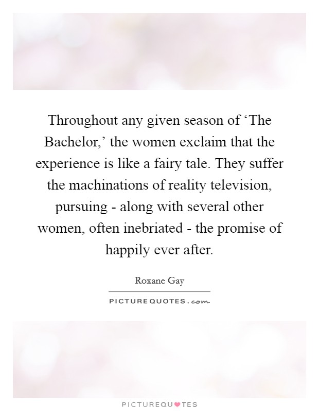 Throughout any given season of ‘The Bachelor,' the women exclaim that the experience is like a fairy tale. They suffer the machinations of reality television, pursuing - along with several other women, often inebriated - the promise of happily ever after. Picture Quote #1