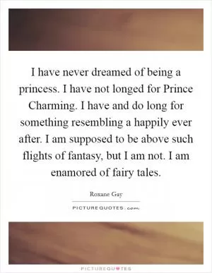 I have never dreamed of being a princess. I have not longed for Prince Charming. I have and do long for something resembling a happily ever after. I am supposed to be above such flights of fantasy, but I am not. I am enamored of fairy tales Picture Quote #1