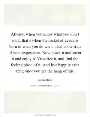 Always, when you know what you don’t want, that’s when the rocket of desire is born of what you do want. That is the fruit of your experience. Now pluck it and savor it and enjoy it. Visualize it, and find the feeling place of it. And live happily ever after, once you get the hang of this Picture Quote #1