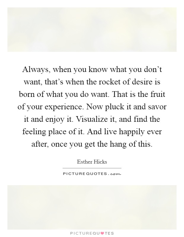 Always, when you know what you don't want, that's when the rocket of desire is born of what you do want. That is the fruit of your experience. Now pluck it and savor it and enjoy it. Visualize it, and find the feeling place of it. And live happily ever after, once you get the hang of this. Picture Quote #1