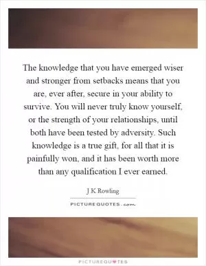 The knowledge that you have emerged wiser and stronger from setbacks means that you are, ever after, secure in your ability to survive. You will never truly know yourself, or the strength of your relationships, until both have been tested by adversity. Such knowledge is a true gift, for all that it is painfully won, and it has been worth more than any qualification I ever earned Picture Quote #1