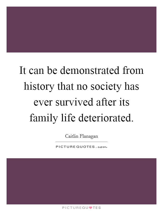 It can be demonstrated from history that no society has ever survived after its family life deteriorated. Picture Quote #1