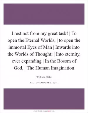 I rest not from my great task! | To open the Eternal Worlds, | to open the immortal Eyes of Man | Inwards into the Worlds of Thought; | Into eternity, ever expanding | In the Bosom of God, | The Human Imagination Picture Quote #1