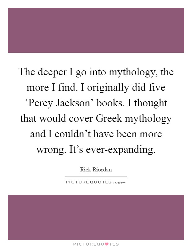 The deeper I go into mythology, the more I find. I originally did five ‘Percy Jackson' books. I thought that would cover Greek mythology and I couldn't have been more wrong. It's ever-expanding. Picture Quote #1