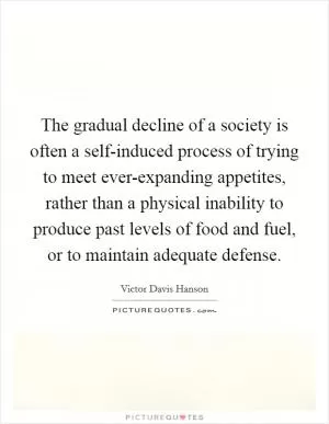 The gradual decline of a society is often a self-induced process of trying to meet ever-expanding appetites, rather than a physical inability to produce past levels of food and fuel, or to maintain adequate defense Picture Quote #1