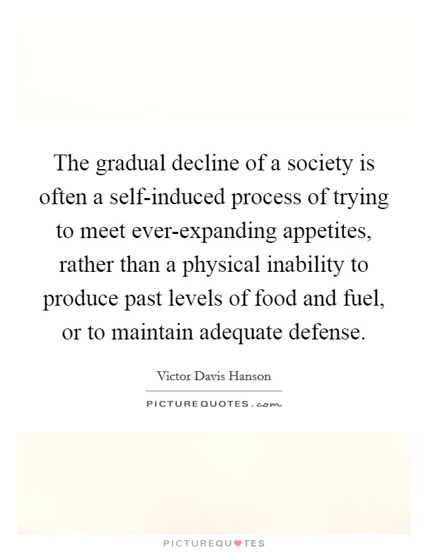 The gradual decline of a society is often a self-induced process of trying to meet ever-expanding appetites, rather than a physical inability to produce past levels of food and fuel, or to maintain adequate defense. Picture Quote #1