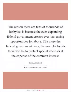 The reason there are tens of thousands of lobbyists is because the ever-expanding federal government creates ever-increasing opportunities for abuse. The more the federal government does, the more lobbyists there will be to protect special interests at the expense of the common interest Picture Quote #1