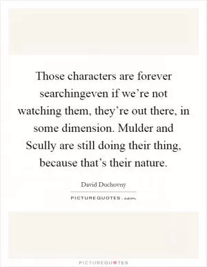Those characters are forever searchingeven if we’re not watching them, they’re out there, in some dimension. Mulder and Scully are still doing their thing, because that’s their nature Picture Quote #1