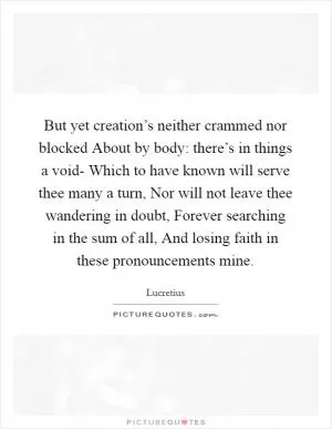 But yet creation’s neither crammed nor blocked About by body: there’s in things a void- Which to have known will serve thee many a turn, Nor will not leave thee wandering in doubt, Forever searching in the sum of all, And losing faith in these pronouncements mine Picture Quote #1